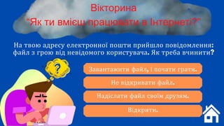 Вікторина
“Як ти вмієш працювати в Інтернеті?”
На твою адресу електронної пошти прийшло повідомлення:
файл з грою від невідомого користувача. Як треба вчинити?
Завантажити файл, і почати грати.
Не відкривати файл.
Надіслати файл своїм друзям.
Відкрити.
 