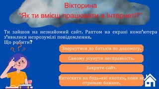 Ти зайшов на незнайомий сайт. Раптом на екрані комп'ютера
з'явилися незрозумілі повідомлення.
Що робити?
Вікторина
“Як ти вмієш працювати в Інтернеті?”
Звернутися до батьків по допомогу.
Самому усунути несправність.
Закрити сайт.
Натискати на будь-які кнопки, поки не
отримаю бажане.
 