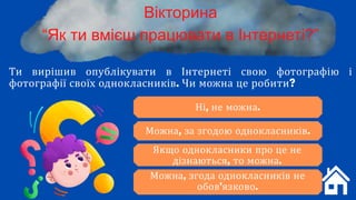 Ти вирішив опублікувати в Інтернеті свою фотографію і
фотографії своїх однокласників. Чи можна це робити?
Вікторина
“Як ти вмієш працювати в Інтернеті?”
Ні, не можна.
Можна, за згодою однокласників.
Можна, згода однокласників не
обов'язково.
Якщо однокласники про це не
дізнаються, то можна.
 
