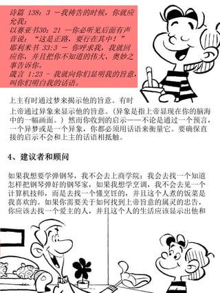 上帝通过异象来显示他的旨意。(异象是指上帝显现在你的脑海
中的一幅画面。) 然而你收到的启示——不论是通过一个预言，
一个异梦或是一个异象，你都必须用话语来衡量它。要确保直
接的启示不会和上主的话语相抵触。
诗篇 138：3 －我祷告的时候，你就应
允我；
以赛亚书30：21 —你必听见后面有声
音说：“这是正路，要行在其中！”
耶利米书 33:3 － 你呼求我，我就回
应你，并且把你不知道的伟大、奥妙之
事告诉你。
箴言 1:23 - 我就向你们显明我的旨意，
叫你们明白我的话语。
上主有时通过梦来揭示他的旨意。有时
4、建议者和顾问
如果我想要学弹钢琴，我不会去上商学院；我会去找一个知道
怎样把钢琴弹好的钢琴家，如果我想学烹调，我不会去见一个
计算机技师，而是去找一个懂烹饪的，并且这个人煮的饭菜是
我喜欢的。如果你需要关于如何找到上帝旨意的属灵的忠告，
你应该去找一个爱主的人，并且这个人的生活应该显示出他和
 