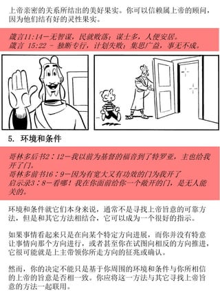 5. 环境和条件
哥林多后书2∶12－我以前为基督的福音到了特罗亚，主也给我
开了门。
哥林多前书16∶9－因为有宽大又有功效的门为我开了
启示录3∶8－看哪！我在你面前给你一个敞开的门，是无人能
关的。
环境和条件就它们本身来说，通常不是寻找上帝旨意的可靠方
法，但是和其它方法相结合，它可以成为一个很好的指示。
如果事情看起来只是在向某个特定方向进展，而你并没有特意
让事情向那个方向进行，或者甚至你在试图向相反的方向推进，
它很可能就是上主带领你所走方向的征兆或确认。
然而，你的决定不能只是基于你周围的环境和条件与你所相信
的上帝的旨意是否相一致。你应将这一方法与其它寻找上帝旨
意的方法一起联用。
上帝亲密的关系所结出的美好果实。你可以信赖属上帝的顾问，
因为他们结有好的灵性果实。
箴言11:14－无智谋，民就败落；谋士多，人便安居。
箴言 15:22 - 独断专行，计划失败；集思广益，事无不成。
 