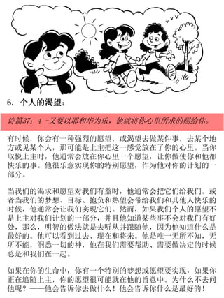 6. 个人的渴望：
诗篇37：4 -又要以耶和华为乐，他就将你心里所求的赐给你。
有时候，你会有一种强烈的愿望，或渴望去做某件事，去某个地
方或见某个人，那可能是上主把这一感觉放在了你的心里。当你
取悦上主时，他通常会放在你心里一个愿望，让你做使你和他都
快乐的事。他很乐意实现你的特别愿望，作为他对你的计划的一
部分。
当我们的渴求和愿望对我们有益时，他通常会把它们给我们。或
者当我们的梦想、目标、抱负和热望会带给我们和其他人快乐的
时候，他通常会让我们实现它们。然而，如果我们个人的愿望不
是上主对我们计划的一部分，并且他知道某些事不会对我们有好
处，那么，明智的做法就是去听从并跟随他，因为他知道什么是
最好的。他可以看到过去、现在和将来。他是唯一无所不知，无
所不能，洞悉一切的神，他在我们需要帮助、需要做决定的时候
总是和我们在一起。
如果在你的生命中，你有一个特别的梦想或愿望要实现，如果你
正在追随上主，你的愿望很可能就在他的旨意中。为什么不去问
他呢？——他会告诉你去做什么！他会告诉你什么是最好的！
 