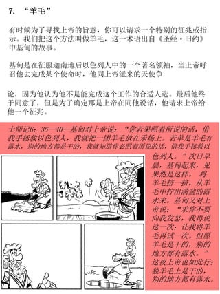7. “羊毛”
有时候为了寻找上帝的旨意，你可以请求一个特别的征兆或指
示。我们把这个方法叫做羊毛，这一术语出自《圣经·旧约》
中基甸的故事。
基甸是在征服迦南地后以色列人中的一个著名领袖，当上帝呼
召他去完成某个使命时，他同上帝派来的天使争
论，因为他认为他不是能完成这个工作的合适人选。最后他终
于同意了，但是为了确定那是上帝在同他说话，他请求上帝给
他一个征兆。
士师记6：36—40—基甸对上帝说：“你若果照着所说的话，借
我手拯救以色列人，我就把一团羊毛放在禾场上。若单是羊毛有
露水，别的地方都是干的，我就知道你必照着所说的话，借我手拯救以
色列人。”次日早
晨，基甸起来，见
果然是这样。 将
羊毛挤一挤，从羊
毛中拧出满盆的露
水来。基甸又对上
帝说：“求你不要
向我发怒，我再说
这一次：让我将羊
毛再试一次。但愿
羊毛是干的，别的
地方都有露水。”
这夜上帝也如此行：
独羊毛上是干的，
别的地方都有露水。
 