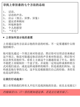 寻找上帝旨意的七个方法的总结
1、 话语。
2、 话语的声音，
3、 启示（预言，异梦，异象）
4、 建议者和顾问
5、 环境和条件
6、 个人的愿望
7、 “羊毛”
* 上帝如何显示他的意愿
上帝通过这些方法显示他的旨意的时候，不一定要遵循什么特
别的顺序。
他可能先通过一个预言来对你说话，然后你可以用话语来确证
这个预言。他还可能通过他话语的声音来对你说话，然后你可
以去查究其他经节，看看上主就这个主题通常说了什么。我们
不能把上帝限制在一个盒子里，并说他一定用这样或那样的方
式对我们说话，或是这样或那样的顺序。但是就我们所知，这
些就是他行事的方式，这不仅是根据我们自己的经验，圣经里
也是这样讲的。
让我们行动起来！
愿上帝帮助我们所有人不仅只是找到他的旨意，而且去实践它！
约翰福音13：17－你们既知道这事，若是去行就有福了。
 