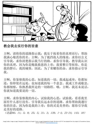教会我去实行你的旨意
主啊，请将你的道路指示我；我乐于按着你的真理而行；帮助
我满心敬畏你的名。主啊，为了抵挡敌人的缘故，求你以公义
引导我，求你清楚指示我当行的路。求你引导我，教导我认识
你的真理，因为你是赐我救恩的上帝；我要整日等候你。你是
我的磐石，我的城堡，因此，为了荣耀你的命，求你指示引导
我。
主啊，你鉴察我的心思，知道我的一切，我或起或坐，你都知
道；你即使在远处，也知道我的每一个意念。我或工作或歇息，
你都细察，你熟悉我所走的一切路程。哦，主啊，我还未说话，
你就知道我要说的一切。
主啊，求你鉴察我的内心，试验我的心思；试验我，看看我里
面有什么恶行没有，引导我长远永存的道路。求你帮助我遵行
你的旨意，因为你是我的上帝；你的灵是美善的；愿你引导我
走美好的道路。
（诗篇86：11；5：8；25：5；31：3；139：1-4；23-24；143：10）
Image Credits: Image on page 5 designed by Upklyak via Freepik. Crown on page 8 designed by Freepik. All other art © TFI. Text adapted from the original 12 Foundations Stones
classes. Featured on www.freekidstories.org
 