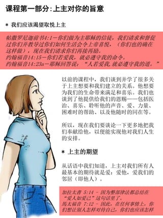 课程第一部分:上主对你的旨意
* 我们应该渴望取悦上主
帖撒罗尼迦前书4:1－你们做为主耶稣的信徒，我们请求和督促
过你们并教导过你们如何生活会令上帝喜悦，（你们也的确在
这样做），现在我们请求你们再接再励。
约翰福音14:15－你们若爱我，就必遵守我的命令。
约翰福音14:23a－耶稣回答说：“人若爱我,就必遵守我的道。”
以前的课程中，我们谈到并学了很多关
于上主想要和我们建立的关系。他想要
为我们的生命带来满足和喜乐。我们也
谈到了他提供给我们的恩赐——包括医
治、喜乐、聆听他的声音、爱、力量、
困难时的帮助、以及他随时的同在等。
所以，现在我们要谈论一下更多地把我
们奉献给他，以便能实现他对我们人生
的安排。
* 上主的期望
从话语中我们知道，上主对我们所有人
最基本的期待就是爱：爱他，爱我们的
邻居（即他人）。
加拉太書 5:14 - 因为整部律法都总结在
“爱人如爱己”这句话里了。
馬太福音 7:12 - 因此，在任何事情上，你
们想让别人怎样对待自己，你们也应该怎样
 