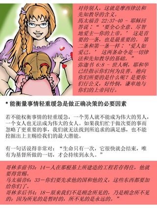 对待别人，这就是摩西律法和
先知教导的含义。
馬太福音 22:37-40 - 耶稣回
答说∶“‘要全心全意、尽智
地爱主—你的上帝。’ 这是首
要的一条，也是最重要的。 第
二条和第一条一样∶‘爱人如
爱己。’ 这两条命令是一切律
法和先知教导的基础。”
弥迦书 6:8 - 世人啊，耶和华
已经指示你们何为良善。祂向
你们所要的是什么呢？是要你
们行公义，好怜悯，谦卑地与
你们的上帝同行。
* 能衡量事情轻重缓急是做正确决策的必要因素
若不能权衡事情的轻重缓急，一个男人就不能成为伟大的男人，
一个女人也无法成为伟大的女人。如果我们忙于做次要的事而
忽略了更重要的事，我们就无法找到所追求的满足感，也不能
挖掘出上主赐给我们的最大潜能。
有一句话说得非常对：“生命只有一次，它很快就会结束，唯
有为基督所做的一切，才会持续到永久。”
哥林多前书3：14－人在那根基上所建造的工程若存得住，他就
要得赏赐。
马太福音6：33－你们要先求他的国和他的义，这些东西都要加
给你们了。
哥林多后书4：18－原来我们不是顾念所见的，乃是顾念所不见
的；因为所见的是暂时的，所不见的是永远的。”
 