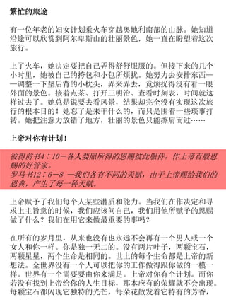 繁忙的旅途
有一位年老的妇女计划乘火车穿越奥地利南部的山脉。她知道
沿途可以欣赏到阿尔卑斯山的壮丽景色，她一直在盼望着这次
旅行。
上了火车，她决定要把自己弄得舒舒服服的。但接下来的几个
小时里，她被自己的挎包和小包所烦扰。她努力去安排东西—
—调整一下垫后背的小枕头，弄来弄去，竟烦扰得没有看一眼
外面的景色。接着点茶、打开三明治、查看时刻表，时间就这
样过去了。她总是说要去看风景，结果却完全没有实现这次旅
行的根本目的！她忘了是来干什么的，而只是围着一些琐事打
转。她把注意力放错了地方，壮丽的景色只能擦肩而过……
上帝对你有计划！
彼得前书4∶10－各人要照所得的恩赐彼此服侍，作上帝百般恩
赐的好管家。
罗马书12∶6－8 —我们各有不同的天赋，由于上帝赐给我们的
恩典，产生了每一种天赋。
上帝赋予了我们每个人某些潜质和能力。当我们在作决定和寻
求上主旨意的时候，我们应该问自己，我们用他所赋予的恩赐
做了什么？我们在用它来做最重要的事吗？
在所有的岁月里，从来也没有也永远不会再有一个男人或一个
女人和你一样。你是独一无二的。没有两片叶子，两颗宝石，
两颗星星，两个生命是相同的。世上的每个生命都是上帝的新
想法。全世界没有一个人可以把你的工作做得跟你做的一模一
样。世界有一个需要要由你来满足。上帝对你有个计划。而你
若没有找到上帝给你的人生目标，那本应有的荣耀就不会出现。
每颗宝石都闪现它独特的光芒，每朵花散发着它特有的芳香，
 