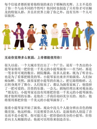 每个信徒者都折射着他特别的来自于耶稣的光辉。上主不是给
了你一个与众不同的个性吗？他同时也创造了只有你才可以触
及的特别人群，并且在世界上除了你之外，没有另外一个人可
以做到。
无论你觉得多么软弱，上帝都能使用你！
很久以前，一个大城市里打出了一个广告，说有一个杰出的小
提琴家将用一把价值一千美元的小提琴演奏——在当时，那是
一笔非常可观的数目。剧院爆满。很多人前来，既为了听音乐，
也是为了看那把精美的琴。小提琴家出来并开始演奏，人们如
痴如醉。突然，演奏家把小提琴扔在地上，把它跺得粉碎，之
后转身离开了舞台。人们惊呆了，都认为演奏家疯了，他毁掉
了一把可爱的、昂贵的乐器。一会儿，剧场经理出来对观众说：
“朋友们，小提琴家还没有用那把价值一千美元的小提琴演奏，
刚才他所用的乐器，是他在二手商店花65美分买的。现在，他
将要用那把价值一千美元的小提琴演奏了。”
接着小提琴家开始了演奏，观众中没几个人能分辨出音色的细
微差别。他这样做，只是想要告诉人们，是演奏的人创造了音
乐而不是小提琴。你可能只是一把价值65美分的小提琴，但你
若向主人顺服的话，他就可以用你来创造音乐。
 