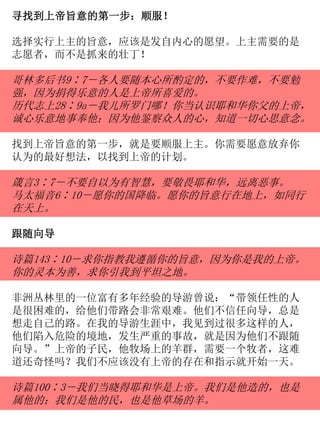 寻找到上帝旨意的第一步：顺服！
选择实行上主的旨意，应该是发自内心的愿望。上主需要的是
志愿者，而不是抓来的壮丁！
哥林多后书9∶7－各人要随本心所酌定的，不要作难，不要勉
强，因为捐得乐意的人是上帝所喜爱的。
历代志上28∶9a－我儿所罗门哪！你当认识耶和华你父的上帝，
诚心乐意地事奉他；因为他鉴察众人的心，知道一切心思意念。
找到上帝旨意的第一步，就是要顺服上主。你需要愿意放弃你
认为的最好想法，以找到上帝的计划。
箴言3∶7－不要自以为有智慧，要敬畏耶和华，远离恶事。
马太福音6∶10－愿你的国降临。愿你的旨意行在地上，如同行
在天上。
跟随向导
诗篇143∶10－求你指教我遵循你的旨意，因为你是我的上帝。
你的灵本为善，求你引我到平坦之地。
非洲丛林里的一位富有多年经验的导游曾说：“带领任性的人
是很困难的，给他们带路会非常艰难。他们不信任向导，总是
想走自己的路。在我的导游生涯中，我见到过很多这样的人，
他们陷入危险的境地，发生严重的事故，就是因为他们不跟随
向导。”上帝的子民，他牧场上的羊群，需要一个牧者，这难
道还奇怪吗？我们不应该没有上帝的存在和指示就开始一天。
诗篇100∶3－我们当晓得耶和华是上帝。我们是他造的，也是
属他的；我们是他的民，也是他草场的羊。
 