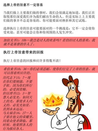 选择上帝的旨意不一定容易
当我们做上主要我们做的事时，我们会很满足地知道，我们正在
取悦那位深爱我们并为我们献出生命的人。但是实际上上主要我
们做的事并不总是容易的。你可能要面对挫折和其它试炼。
选择执行上帝的旨意可能要面对的一个挑战是：它不一定会使你
受欢迎，甚至可能会让你和你周围的人发生冲突。
加拉太书1：10b－我岂是讨人的欢喜吗？若仍旧讨人的喜欢，我
就不是基督的仆人了。
执行上帝旨意带来的回报
执行上帝旨意的回报和应许多得数不清！
希伯来书10：36－你们必须忍耐，使你们行完了上帝的旨意，就
可以得着所应许的。
历代志下15：7－现
在你们要刚强，不要
手软，因为你们所行
的，必受到赏赐。
但以理书12：3－智
慧人必发光，如同天
上的光，那使多人归
义的，必发光如星，
直到永永远远。
马太福音16：27－人
子要在他父的荣耀里，
同着众使者降临，那
时候，他要照各人的
行为报应各人。
 