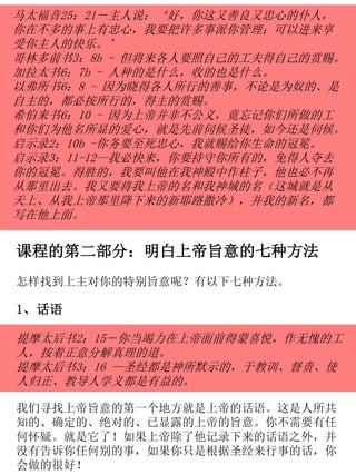 马太福音25：21－主人说：‘好，你这又善良又忠心的仆人，
你在不多的事上有忠心，我要把许多事派你管理；可以进来享
受你主人的快乐。’
哥林多前书3：8b - 但将来各人要照自己的工夫得自己的赏赐。
加拉太书6：7b - 人种的是什么，收的也是什么。
以弗所书6：8 - 因为晓得各人所行的善事，不论是为奴的、是
自主的，都必按所行的，得主的赏赐。
希伯来书6：10 - 因为上帝并非不公义，竟忘记你们所做的工
和你们为他名所显的爱心，就是先前伺候圣徒，如今还是伺候。
启示录2：10b -你务要至死忠心，我就赐给你生命的冠冕。
启示录3：11-12--我必快来，你要持守你所有的，免得人夺去
你的冠冕。得胜的，我要叫他在我神殿中作柱子，他也必不再
从那里出去。我又要将我上帝的名和我神城的名（这城就是从
天上、从我上帝那里降下来的新耶路撒冷），并我的新名，都
写在他上面。
课程的第二部分：明白上帝旨意的七种方法
怎样找到上主对你的特别旨意呢？有以下七种方法。
1、话语
提摩太后书2：15－你当竭力在上帝面前得蒙喜悦，作无愧的工
人，按着正意分解真理的道。
提摩太后书3：16 —圣经都是神所默示的，于教训、督责、使
人归正、教导人学义都是有益的。
我们寻找上帝旨意的第一个地方就是上帝的话语。这是人所共
知的、确定的、绝对的、已显露的上帝的旨意。你不需要有任
何怀疑。就是它了！如果上帝除了他记录下来的话语之外，并
没有告诉你任何别的事，如果你只是根据圣经来行事的话，你
会做的很好！
 