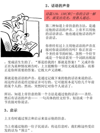 2、话语的声音
诗篇119：130[和]－你的言语一解
开，就发出亮光，使愚人通达。
第二种知道上帝旨意的方法，是通
过他的话语的声音。上帝不只用他
的话语讲话，他也通过他话语的声
音讲话。
你曾经有过上主用他话语的声音直
接对你说话的经历吗？你正在读一
个圣经章节的时候，忽然一个经节
或是一个短语甚至一个词跃出纸面
，变成活生生的了。“那是给我的！那就是答案！”又或许你
正在为某种情况祷告时，上主提醒你一节经文或是段落，而那
正是你所需要的答案。它既大声又清晰。
那就是他话语的声音，是通过记载下来的他的话语来说的话，
而这些话语是经过验证并可行的。它可能原本是写给几千年前
的某个人的。然而，突然间它对你个人说话了。
所以，知道上帝旨意的第一个方法是通过他的话语——圣经。
然后有话语的声音—— 一句具体的经文经节、短语或一个章
节直接对你说话。
3、启示
上主有时通过预言和启示来显示他的旨意。
当上帝通过他的一位子民说话，传达信息时，我们称这些受启
发的话为“预言”。
 