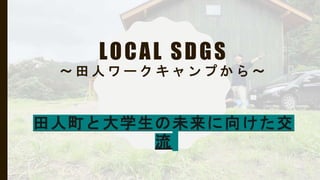LOCAL SDGS
〜 田 人 ワ ー ク キ ャ ン プ か ら 〜
田人町と大学生の未来に向けた交
流
 