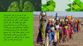 ‫يؤثر‬ ‫المناخ‬ ‫تغير‬ ‫أن‬ ‫من‬ ‫الرغم‬ ‫على‬
‫ما‬ ‫ا‬ً‫ب‬‫غال‬ ‫النساء‬ ‫أن‬ ‫إال‬ ،‫الناس‬ ‫جميع‬ ‫على‬
‫التي‬ ‫األماكن‬ ‫في‬ ‫األكبر‬ ‫العبء‬ ‫يتحملن‬
‫المناخ‬ ‫تغير‬ ‫آثار‬ ‫بالفعل‬ ‫فيها‬ ‫تظهر‬
.
‫في‬ ‫المركزي‬ ‫دورهم‬ ‫إلى‬ ‫ذلك‬ ‫ويرجع‬
‫ومجتمعاتهم‬ ‫عائالتهم‬
.
،‫المثال‬ ‫سبيل‬ ‫على‬
‫من‬ ‫العالم‬ ‫في‬ ‫المزارعين‬ ‫صغار‬ ‫معظم‬
‫الغذاء‬ ‫معظم‬ ‫ينتجن‬ ، ‫النساء‬
.
‫صحيح‬ ‫هذا‬
‫حيث‬ ‫النامية‬ ‫البلدان‬ ‫في‬ ‫خاص‬ ‫بشكل‬
‫إلى‬ ‫األحيان‬ ‫من‬ ‫كثير‬ ‫في‬ ‫الرجال‬ ‫يضطر‬
‫عمل‬ ‫عن‬ ‫ا‬ً‫ث‬‫بح‬ ‫قراهم‬ ‫مغادرة‬
.
 