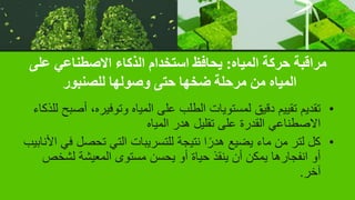 ‫المياه‬ ‫حركة‬ ‫مراقبة‬
:
‫على‬ ‫االصطناعي‬ ‫الذكاء‬ ‫استخدام‬ ‫يحافظ‬
‫للصنبور‬ ‫وصولها‬ ‫حتى‬ ‫ضخها‬ ‫مرحلة‬ ‫من‬ ‫المياه‬
•
‫أ‬ ،‫وتوفيره‬ ‫المياه‬ ‫على‬ ‫الطلب‬ ‫لمستويات‬ ‫دقيق‬ ‫تقييم‬ ‫تقديم‬
‫للذكاء‬ ‫صبح‬
‫المياه‬ ‫هدر‬ ‫تقليل‬ ‫على‬ ‫القدرة‬ ‫االصطناعي‬
•
‫تحصل‬ ‫التي‬ ‫للتسريبات‬ ‫نتيجة‬ ‫ا‬ً‫هدر‬ ‫يضيع‬ ‫ماء‬ ‫من‬ ‫لتر‬ ‫كل‬
‫األنابيب‬ ‫في‬
‫لشخ‬ ‫المعيشة‬ ‫مستوى‬ ‫يحسن‬ ‫أو‬ ‫حياة‬ ‫ينقذ‬ ‫أن‬ ‫يمكن‬ ‫انفجارها‬ ‫أو‬
‫ص‬
‫آخر‬
.
 