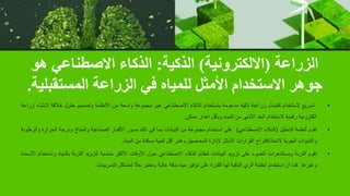 ‫الزراعة‬
(
‫االلكترونية‬
)
‫الذكية‬
:
‫هو‬ ‫االصطناعي‬ ‫الذكاء‬
‫المستقبلية‬ ‫الزراعة‬ ‫في‬ ‫للمياه‬ ‫األمثل‬ ‫االستخدام‬ ‫جوهر‬
.
•
‫تسريع‬
‫الستخدام‬
‫تقنيات‬
‫زراعية‬
‫ذكية‬
‫مدعومة‬
‫باستخدام‬
‫الذكاء‬
‫االصطناعي‬
‫عبر‬
‫مجموعة‬
‫واسعة‬
‫من‬
‫األنظمة‬
‫وتصميم‬
‫حلول‬
‫خالقة‬
‫النشاء‬
‫زراعة‬
‫الكترونية‬
‫رقمية‬
‫الستخدام‬
‫الحد‬
‫األدنى‬
‫من‬
‫المياه‬
‫وبأقل‬
‫اهدار‬
‫ممكن‬
.
•
‫تقوم‬
‫أنظمة‬
‫التحليل‬
(
‫الذكاء‬
‫االصطناعي‬
)
‫على‬
‫استخدام‬
‫مجموعة‬
‫من‬
‫البيانات‬
‫بما‬
‫في‬
‫ذلك‬
‫صور‬
‫األقمار‬
‫الصناعية‬
‫والمناخ‬
‫ودرجة‬
‫الحرارة‬
‫و‬
‫الرطوبة‬
‫والتنبؤات‬
‫الجوية‬
‫التخاذ‬
/
‫اقتراح‬
‫القرارات‬
‫األمثل‬
‫إلدارة‬
‫المحاصيل‬
‫وهدر‬
‫أقل‬
‫كمية‬
‫ممكنة‬
‫من‬
‫المياه‬
.
•
‫تقوم‬
‫التربة‬
‫ومستشعرات‬
‫الضوء‬
‫على‬
‫تزويد‬
‫البيانات‬
‫لنظام‬
‫الذكاء‬
‫االصطناعي‬
‫حول‬
‫األوقات‬
‫األكثر‬
‫مناسبة‬
‫لتزويد‬
‫التربة‬
‫بالمياه‬
‫واستخدام‬
‫األسمدة‬
‫وغيرها‬
.
‫كما‬
‫ان‬
‫استخدام‬
‫أنظمة‬
‫الري‬
‫الذكية‬
‫لها‬
‫القدرة‬
‫على‬
‫توفير‬
‫مياه‬
‫بدقة‬
‫عالية‬
‫وتعتبر‬
ً
‫حال‬
‫لمشاكل‬
‫التسريبات‬
.
 