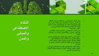 ‫الذكاء‬
‫االصطناعى‬
‫والمباني‬
‫والمدن‬
•
‫الطا‬ ‫استخدام‬ ‫كفاءة‬ ‫زيادة‬ ‫االصطناعي‬ ‫للذكاء‬ ‫يمكن‬
‫قة‬
‫الحضرية‬ ‫والبيئات‬ ‫المباني‬ ‫في‬
.
‫الت‬ ‫الحاالت‬ ‫في‬
‫يتم‬ ‫لم‬ ‫ي‬
‫يمك‬ ،‫المبنية‬ ‫البيئة‬ ‫عن‬ ‫معينة‬ ‫بيانات‬ ‫جمع‬ ‫فيها‬
‫استخدام‬ ‫ن‬
‫ص‬ ‫في‬ ‫التحتية‬ ‫البنية‬ ‫لتسمية‬ ‫االصطناعي‬ ‫الذكاء‬
‫ور‬
‫الصناعية‬ ‫األقمار‬
.
•
‫الطاقة‬ ‫استخدام‬ ‫استنتاج‬ ‫االصطناعي‬ ‫للذكاء‬ ‫يمكن‬
‫من‬
‫ال‬ ‫من‬ ‫البيانات‬ ‫تفسير‬ ‫وكذلك‬ ،‫المباني‬ ‫خصائص‬
‫عدادات‬
‫الذكية‬
.
•
‫تح‬ ‫االصطناعي‬ ‫للذكاء‬ ‫يمكن‬ ،‫الذكية‬ ‫المباني‬ ‫داخل‬
‫سين‬
‫عل‬ ‫للحفاظ‬ ‫واإلضاءة‬ ‫التدفئة‬ ‫مثل‬ ‫المبنى‬ ‫وظائف‬
‫ى‬
‫الطاقة‬
.
‫ا‬ ‫استخدام‬ ‫يمكن‬ ،‫المدينة‬ ‫مستوى‬ ‫لتحسين‬
‫لذكاء‬
‫واستخر‬ ‫الناعمة‬ ‫االستشعار‬ ‫أنظمة‬ ‫في‬ ‫االصطناعي‬
‫اج‬
‫البيانات‬
.
•
‫في‬ ‫المدن‬ ‫مساعدة‬ ‫ا‬ً‫ض‬‫أي‬ ‫االصطناعي‬ ‫للذكاء‬ ‫يمكن‬
‫إدارة‬
‫ب‬ ‫المرتبطة‬ ‫الميثان‬ ‫انبعاثات‬ ‫لتقليل‬ ‫النفايات‬
‫النفايات‬ ‫مدافن‬
‫الصحي‬ ‫الصرف‬ ‫ومياه‬
.
44
 