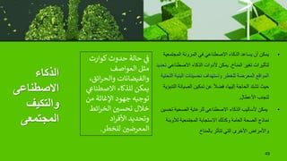 ‫الذكاء‬
‫االصطناعى‬
‫والتكيف‬
‫المجتمعى‬
•
‫المجتمعي‬ ‫المرونة‬ ‫في‬ ‫االصطناعي‬ ‫الذكاء‬ ‫يساعد‬ ‫أن‬ ‫يمكن‬
‫ة‬
‫المناخ‬ ‫تغير‬ ‫لتأثيرات‬
.
‫االصطناعي‬ ‫الذكاء‬ ‫ألدوات‬ ‫يمكن‬
‫تحديد‬
‫ا‬ ‫البنية‬ ‫تحسينات‬ ‫واستهداف‬ ‫للخطر‬ ‫المعرضة‬ ‫المواقع‬
‫لتحتية‬
‫ا‬ ‫الصيانة‬ ‫تمكين‬ ‫عن‬ ً‫ال‬‫فض‬ ،‫إليها‬ ‫الحاجة‬ ‫تشتد‬ ‫حيث‬
‫لتنبؤية‬
‫األعطال‬ ‫لتجنب‬
.
•
‫ت‬ ‫الصحية‬ ‫للرعاية‬ ‫االصطناعي‬ ‫الذكاء‬ ‫ألساليب‬ ‫يمكن‬
‫حسين‬
‫لألوب‬ ‫المجتمعية‬ ‫االستجابة‬ ‫وكذلك‬ ‫العامة‬ ‫الصحة‬ ‫نماذج‬
‫ئة‬
‫بالمناخ‬ ‫تتأثر‬ ‫التي‬ ‫األخرى‬ ‫واألمراض‬
49
‫كوارث‬‫حدوث‬ ‫حالة‬ ‫ي‬
‫ن‬
‫ف‬
‫العواصف‬ ‫مثل‬
‫ائق‬‫ر‬‫والح‬ ‫والفيضانات‬
،
‫االصطنا‬ ‫للذكاء‬ ‫يمكن‬
‫ي‬
‫ع‬
‫م‬ ‫اإلغاثة‬ ‫جهود‬ ‫توجيه‬
‫ن‬
‫ائط‬‫ر‬‫الخ‬ ‫ن‬
‫تحسي‬ ‫خالل‬
‫اد‬‫ر‬‫األف‬ ‫وتحديد‬
‫للخطر‬ ‫ن‬
‫المعرضي‬
.
 