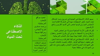 ‫الذكاء‬
‫االصطناعى‬
‫المياه‬ ‫تحت‬
•
‫المشا‬ ‫رصد‬ ‫تسريع‬ ‫في‬ ‫الجديدة‬ ‫االصطناعى‬ ‫الذكاء‬ ‫يسهم‬
‫كل‬
‫المياه‬ ‫تحت‬
.
‫ض‬ ‫القائمة‬ ‫المعركة‬ ‫في‬ ‫مهمة‬ ‫المحيطات‬ ‫عتبر‬ُ‫ت‬
‫د‬
‫وت‬ ‫الكربون‬ ‫أكسيد‬ ‫ثاني‬ ‫تمتص‬ ‫كونها‬ ‫الحراري‬ ‫االحتباس‬
‫نتج‬
‫األوكسجين‬
.
•
‫المياه‬ ‫ض‬ّ‫م‬‫تح‬ ‫عن‬ ‫مسؤولة‬ ‫المناخية‬ ‫األزمة‬ ‫تكون‬ ‫قد‬ ‫لكن‬
‫وهطول‬ ‫أعاصير‬ ‫وقوع‬ ‫إلى‬ ‫يؤدي‬ ‫ما‬ ،‫المحيط‬ ‫حرارة‬ ‫وارتفاع‬
‫المرجانية‬ ‫الشعاب‬ ‫مثل‬ ‫مهمة‬ ‫بيئية‬ ‫أنظمة‬ ‫واندثار‬ ‫األمطار‬
.
•
‫الس‬ ‫ومساعدة‬ ‫الطرقات‬ ‫لمراقبة‬ ‫االصطناعي‬ ‫الذكاء‬ ‫ر‬ّ‫خ‬‫س‬ُ‫ت‬
‫فن‬
‫للوقود‬ ‫استهالكها‬ ‫تخفيف‬ ‫على‬
.
‫كاشفات‬ ‫تتنصت‬ ،‫كذلك‬
‫الصوت‬
‫ع‬ ‫وضع‬ ‫وتقييم‬ ‫األجناس‬ ‫لتحديد‬ ‫البحرية‬ ‫الحيوانات‬ ‫على‬
‫كبير‬ ‫دد‬
‫معينة‬ ‫منطقة‬ ‫في‬ ‫الحيوانات‬ ‫من‬
52
‫مواقع‬ ‫تحديد‬
‫الشعاب‬
،‫المرجانية‬
‫مستوى‬ ‫ورصد‬
‫األجناس‬ ‫ع‬ ّ‫تنو‬
،
‫صحة‬ ‫ومراقبة‬
‫الشعاب‬
‫المرجانية‬
.
‫المخلف‬ ‫تصنيف‬
‫ات‬
‫الع‬ ‫البالستيكية‬
‫ائمة‬
‫بن‬ ‫المحيطات‬ ‫في‬
ً‫ء‬‫ا‬
‫الجوي‬ ‫الصور‬ ‫على‬
‫ة‬
 