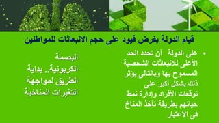 ‫للمواطنين‬ ‫االنبعاثات‬ ‫حجم‬ ‫على‬ ‫قيود‬ ‫بفرض‬ ‫الدولة‬ ‫قيام‬
•
‫الدولة‬ ‫على‬
‫الحد‬ ‫تحدد‬ ‫أن‬
‫الشخص‬ ‫لالنبعاثات‬ ‫األعلى‬
‫ية‬
‫يؤ‬ ‫وبالتالى‬ ‫بها‬ ‫المسموح‬
‫ثر‬
‫على‬ ‫أكبر‬ ‫بشكل‬ ‫ذلك‬
‫نمط‬ ‫وإدارة‬ ‫األفراد‬ ‫توقعات‬
‫المن‬ ‫تأخذ‬ ‫بطريقة‬ ‫حياتهم‬
‫اخ‬
‫االعتبار‬ ‫فى‬
‫البصمة‬
‫الكربونية‬
..
‫بداي‬
‫ة‬
‫لمواجهة‬ ‫الطريق‬
‫المناخ‬ ‫التغيرات‬
‫ية‬
 
