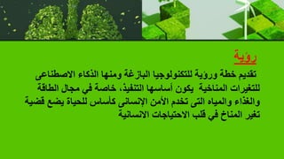 ‫رؤية‬
‫االصطنا‬ ‫الذكاء‬ ‫ومنها‬ ‫البازغة‬ ‫للتكنولوجيا‬ ‫ورؤية‬ ‫خطة‬ ‫تقديم‬
‫عى‬
‫ال‬ ‫مجال‬ ‫في‬ ‫خاصة‬ ،‫التنفيذ‬ ‫أساسها‬ ‫يكون‬ ‫المناخية‬ ‫للتغيرات‬
‫طاقة‬
‫يضع‬ ‫للحياة‬ ‫كأساس‬ ‫اإلنسانى‬ ‫األمن‬ ‫تخدم‬ ‫التى‬ ‫والمياه‬ ‫والغذاء‬
‫قضية‬
‫االنسانية‬ ‫االحتياجات‬ ‫قلب‬ ‫في‬ ‫المناخ‬ ‫تغير‬
 