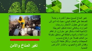 ‫للندرة‬ ً‫ا‬‫محفز‬ ‫أصبح‬ ‫المناخ‬ ‫تغير‬
،
‫وع‬
ً‫ال‬‫ام‬
‫أ‬ ‫إنه‬ ‫حيث‬ ،‫البيئي‬ ‫النظام‬ ‫على‬ ‫للضغط‬
‫إلى‬ ‫دى‬
‫ودرجات‬ ‫األمطار‬ ‫هطول‬ ‫في‬ ‫تغيرات‬
‫الخريط‬ ‫تشكيل‬ ‫إعادة‬ ‫وبالتالي‬ ،‫الحرارة‬
‫ة‬
‫أو‬ ،‫متوازن‬ ‫غير‬ ‫بشكل‬ ‫للغذاء‬ ‫اإلنتاجية‬
‫تفاقم‬
‫متف‬ ‫مناطق‬ ‫في‬ ‫والطاقة‬ ‫والمياه‬ ‫الغذاء‬ ‫ندرة‬
‫رقة‬
‫منسوب‬ ‫ارتفاع‬ ‫عن‬ ً‫ال‬‫فض‬ ،‫العالم‬ ‫من‬
‫األوزون‬ ‫طبقة‬ ‫وتآكل‬ ،‫والبحار‬ ‫المحيطات‬
،
‫األمراض‬ ‫وانتشار‬ ،‫الحيوي‬ ‫التنوع‬ ‫وفقدان‬
‫عدية‬ُ‫م‬‫ال‬
.
‫واألمن‬ ‫المناخ‬ ‫تغير‬
 