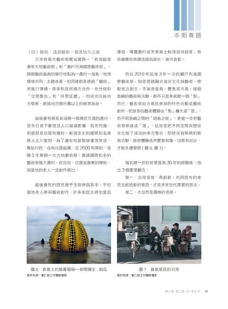 （四）藝術：透過藝術，看見地方之美
日本有兩大藝術祭聞名國際－「新潟越後
妻有大地藝術祭」和「瀨戶內海國際藝術祭」，
兩個藝術盛典的舉行地點為一農村一海島，地理
環境不同、主題各異，但同樣都是透過「藝術」
來進行溝通，商家和居民通力合作，充分做到
「空間整合」和「時間延續」，而成功活絡地
方發展，創造出百億日圓以上的經濟效益。
越後妻有原是新潟縣一個幾近荒廢的農村，
受冬日易下豪雪及人口縮減影響，稻田荒廢，
到處都是空屋和廢校。新潟出生的國際知名策
展人北川富朗，為了讓在地銀髮族重現笑容，
集結村民、在地社區組織，從 2000 年開始，每
隔 3 年舉辦一次大地藝術祭，邀請國際知名的
藝術家進入農村，在田地、空屋或廢棄的學校，
與當地的老人一起創作展出。
越後妻有的居民幾乎全員參與其中，不但
當地老人參與藝術創作，許多家庭主婦也當起
導遊，導覽農村或烹煮鄉土料理招待遊客；有
些廢棄校舍還改造為旅社，接待旅客。
而從 2010 年起每 3 年一次的瀨戶內海國
際藝術祭，則是透過融合海洋文化與藝術，帶
動地方創生。不論是直島、豐島或犬島，每個
島嶼的藝術祭活動，都不只是美術館一個「點」
而已，藝術家結合島民參與的特色活動或藝術
創作，把旅客的藝術體驗由「點」擴大成「面」，
而不同島嶼之間的「跳島之旅」，更進一步把藝
術祭串連成「環」，這就是把不同空間與歷史
文化做了成功的多元整合，即使沒有熱鬧的祭
典活動，旅遊體驗依然豐富有趣，也唯有如此，
才能永續發展 ( 圖 6, 圖 7)。
福武總一郎在經營直島 30 年的經驗後，指
出 3 個重要觀念：
第一、活用現有，再創新。利用既有的東
西去創造新的東西，才是未來世代需要的想法。
第二、大自然是最棒的老師。
圖 6 直島上的裝置藝術—草間彌生 . 南瓜
資料來源：重仁塾工作團隊攝影
圖 7 直島居民的日常
資料來源：重仁塾工作團隊攝影
41
第六卷 第二期 107 年 6 月
本 期 專 題
 