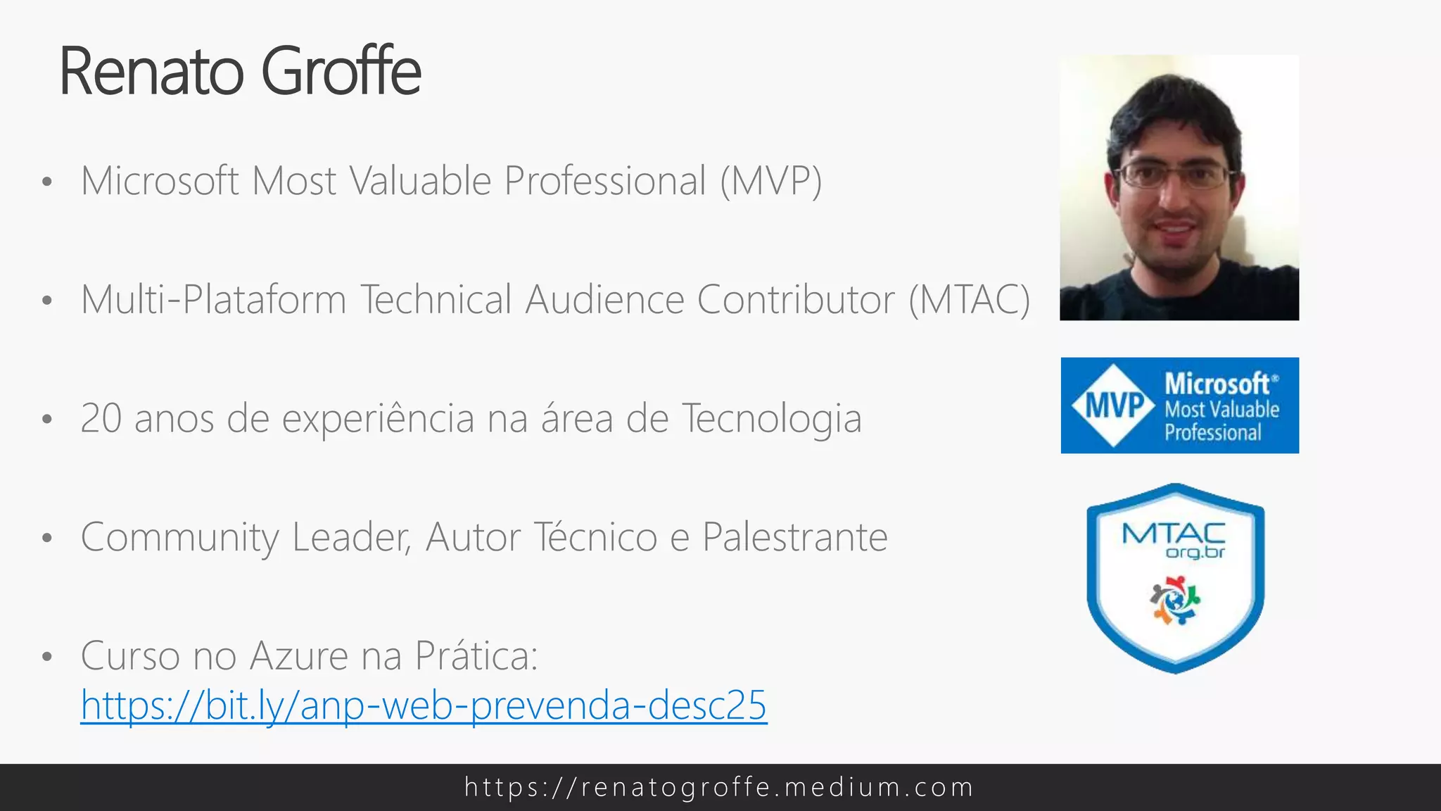 • Microsoft Most Valuable Professional (MVP)
• Multi-Plataform Technical Audience Contributor (MTAC)
• 20 anos de experiência na área de Tecnologia
• Community Leader, Autor Técnico e Palestrante
• Curso no Azure na Prática:
https://bit.ly/anp-web-prevenda-desc25
Renato Groffe
h t t p s : / / re n a t o g rof f e . m e d i u m . c o m