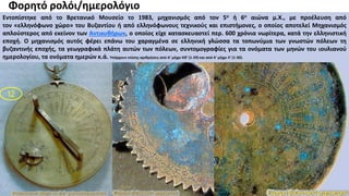 Βάνα Δουληγέρη
12
Φορητό ρολόι/ημερολόγιο
Εντοπίστηκε από το Βρετανικό Μουσείο το 1983, μηχανισμός από τον 5ο ή 6ο αιώνα μ.Χ., με προέλευση από
τον «ελληνόφωνο χώρο» του Βυζαντίου ή από ελληνόφωνους τεχνικούς και επιστήμονες, ο οποίος αποτελεί Μηχανισμός
απλούστερος από εκείνον των Αντικυθήρων, ο οποίος είχε κατασκευαστεί περ. 600 χρόνια νωρίτερα, κατά την ελληνιστική
εποχή. Ο μηχανισμός αυτός φέρει επάνω του χαραγμένα σε ελληνική γλώσσα τα τοπωνύμια των γνωστών πόλεων τη
βυζαντινής εποχής, τα γεωγραφικά πλάτη αυτών των πόλεων, συντομογραφίες για τα ονόματα των μηνών του ιουλιανού
ημερολογίου, τα ονόματα ημερών κ.ά. Υπάρχουν επίσης αριθμήσεις από Α' μέχρι ΚΘ' (1-29) και από Α' μέχρι Λ' (1-30).
 