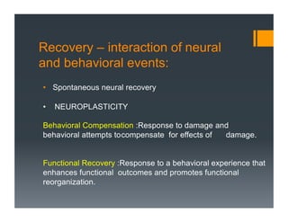 Recovery – interaction of neural
and behavioral events:
• Spontaneous neural recovery
• NEUROPLASTICITY
Behavioral Compensation :Response to damage and
behavioral attempts tocompensate for effects of damage.
Functional Recovery :Response to a behavioral experience that
enhances functional outcomes and promotes functional
reorganization.
 