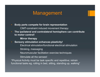 Management
• Body parts compete for brain representation
CIMT-constraint induced movement therapy
• The ipsilateral and contralateral hemisphere can contribute
to motor control!
Mirror therapy
• Sensory stimulation enhances plasticity!
Electrical stimulation/functional electrical stimulation
Stroking, massaging
Neuromuscular facilitation exercise techniques
Stimulate all the senses!
“Physical Activity must be task specific and repetitive; retrain
functional tasks eg. rolling in bed, sitting, standing up, walking”
 
