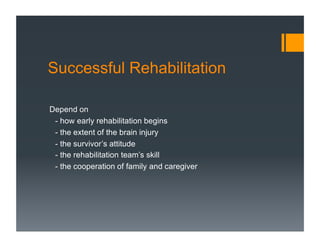 Successful Rehabilitation
Depend on
- how early rehabilitation begins
- the extent of the brain injury
- the survivor’s attitude
- the rehabilitation team’s skill
- the cooperation of family and caregiver
 