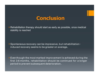 Conclusion
 Rehabilitation therapy should start as early as possible, once medical
stability is reached
 Spontaneous recovery can be impressive, but rehabilitation-
induced recovery seems to be greater on average.
 Even though the most marked improvement is achieved during the
first 3-6 months, rehabilitation should be continued for a longer
period to prevent subsequent deterioration.
 