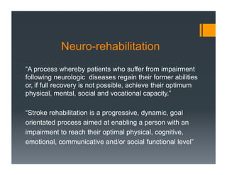 Neuro-rehabilitation
“A process whereby patients who suffer from impairment
following neurologic diseases regain their former abilities
or, if full recovery is not possible, achieve their optimum
physical, mental, social and vocational capacity.”
“Stroke rehabilitation is a progressive, dynamic, goal
orientated process aimed at enabling a person with an
impairment to reach their optimal physical, cognitive,
emotional, communicative and/or social functional level”
 