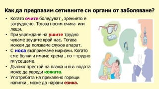 Как да предпазим сетивните си органи от заболяване?
• Когато очите боледуват , зрението е
затруднено. Тогава носим очила или
лещи.
• При увреждане на ушите трудно
чуваме звуците край нас. Тогава
можем да ползваме слухов апарат.
• С носа възприемаме миризми. Когато
сме болни и имаме хрема , по – трудно
ги усещаме.
• Дългият престой на плажа и във водата
може да увреди кожата.
• Употребата на прекалено горещи
напитки , може да нарани езика.
 