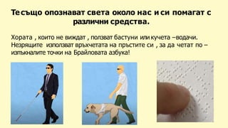 Тесъщо опознават света около нас и си помагат с
различни средства.
Хората , които не виждат , ползват бастуни или кучета –водачи.
Незрящите използват връхчетата на пръстите си , за да четат по –
изпъкналите точки на Брайловата азбука!
 