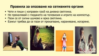 Правила за опазване на сетивните органи
 Чети и пиши с изправен гръб на дневна светлина.
 Не прекалявай с гледането на телевизия и игрите на компютър.
 Пази се от силни шумове и ярка светлина.
 Езикът трябва да се пази от прехапване, нараняване, изгаряне.
 