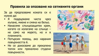 За да предпазваме кожата си е
нужно да:
 Я поддържаме чиста чрез
къпане, миене и смяна на бельо.
 Нанасяме слънцезащитен крем,
когато се излагаме на слънце –
не само на морето, но и в
планината.
 Потърсим помощ, ако нараним
повърхността й.
 Не се докосваме до прекалено
топли или прекалено студени
повърхности.
Правила за опазване на сетивните органи
 