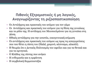 Πιθανές Εξτρεμιστικές ή μη λογικές,
Αναγνωρίζοντας τη ριζοσπαστικοποίηση
• Οι Αντιλήψεις και πρακτικές του ατόμου για τον γάμο
• Οι Αντιλήψεις και πρακτικές του ατόμου για τη θέση της γυναίκας
και το ρόλο της. Η αντίληψη του Μουσουλμάνου για τη γυναίκα στη
Δύση.
• Ηθικές αντιλήψεις για την απιστία, οικογενειακή ατίμωση
• Οι αντιλήψεις και πρακτικές του ατόμου ως προς τις απαγορεύσεις
που του θέτει η πίστη του (Halal, χοιρινό, κάπνισμα, αλκοόλ).
• Η θεωρία ότι ο Δυτικός Πολιτισμός του οφείλει και για τα θετικά και
για τα αρνητικά.
• Ο Κλάδος της πίστης που ανήκει
• Η ενδυμασία και η εμφάνιση
• Η συμβολική δερματοστιξία
 
