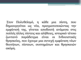 Στον Πολυθεϊσμό, η κάθε μια πίστη, που
δημιουργείται ως νέα, πραγματοποιώντας την
εμφάνισή της, γίνεται αποδεκτή ανάμεσα στις
πολλές άλλες πίστεις και αλήθειες, ιστορικό τέτοιο
ζωντανό παράδειγμα είναι οι Ινδουιστικές
θρησκείες, που έχουμε μια συνεχή εμφάνιση νέων
θεοτήτων, πίστεων, συστημάτων και θρησκειών
ακόμη.
 