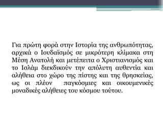 Για πρώτη φορά στην Ιστορία της ανθρωπότητας,
αρχικά ο Ιουδαϊσμός σε μικρότερη κλίμακα στη
Μέση Ανατολή και μετέπειτα ο Χριστιανισμός και
το Ισλάμ διεκδικούν την απόλυτη αυθεντία και
αλήθεια στο χώρο της πίστης και της θρησκείας,
ως οι πλέον παγκόσμιες και οικουμενικές
μοναδικές αλήθειες του κόσμου τούτου.
 