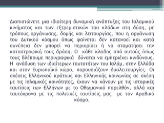 Διαπιστώνετε μια ιδιαίτερη δυναμική ανάπτυξης του Ισλαμικού
κινήματος και των εξτρεμιστικών του κλάδων στη δύση, με
τρόπους οργάνωσης, δομής και λειτουργίας, που η οργάνωση
του Δυτικού κόσμου όπως φαίνεται δεν κατανοεί και κατά
συνέπεια δεν μπορεί να περιορίσει ή να σταματήσει την
καταστροφική τους δράση. Ο κάθε κλαδος από αυτούς όπως
τους βλέπουμε περιγραφικά δύναται να εμπεριέχει κινδύνους.
Η ανάδυση των ιδιαίτερων ταυτοτήτων του Ισλάμ, στην Ελλάδα
και στον Ευρωπαϊκό χώρο, παρουσιάζουν δυσλειτουργίες. Οι
σχέσεις Ελληνικού κράτους και Ελληνικής κοινωνίας σε σχέση
με τις Ισλαμικές κοινότητες, έχουν να κάνουν με τις ιστορικές
ταυτίσεις των Ελλήνων με το Οθωμανικό παρελθόν, αλλά και
ταυτόχρονα με τις πολιτικές ταυτίσεις μας με τον Αραβικό
κόσμο.
 