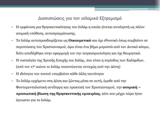 Διαπιστώσεις για τον ισλαμικό Εξτρεμισμό
• Η εμφάνιση μια θρησκευτικότητας του Ισλάμ η οποία γίνεται αντιληπτή ως πλέον
ατομική υπόθεση, αυτοπραγμάτωσης.
• Το Ισλάμ αυτοπροσδιορίζεται ως Οικουμενικό και όχι εθνοτικό όπως συμβαίνει σε
περιπτώσεις του Χριστιανισμού, άρα είναι ένα βήμα μπροστά από τον Δυτικό κόσμο,
διότι αποδέχθηκε στην εφαρμογή του την παγκοσμιοποίηση και όχι θεωρητικά.
• Η νοσταλγία της Χρυσής Εποχής του Ισλάμ, που είναι η περίοδος των Χαλίφιδων.
(από τον 17ο αιώνα το Ισλάμ ταπεινώνεται συνεχώς από την Δύση)
• Η ιδιότητα του πιστού υπερβαίνει κάθε άλλη ταυτότητα
• Το Ισλάμ ερχόμενο στη Δύση και ζώντας μέσα σε αυτή, έμαθε από την
Φονταμενταλιστική αντίληψη και πρακτική του Χριστιανισμού, την ατομική –
προσωπική βίωση της θρησκευτικής εμπειρίας, κάτι που μέχρι τώρα ήταν
άγνωστο για το Ισλάμ.
 