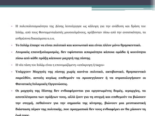 • Η πολυπολιτισμικότητα της Δύσης λειτούργησε ως κάλυψη για την ανάδυση και δράση του
Ισλάμ, από τους Φονταμενταλιστές μουσουλμάνους, κρύβονταν πίσω από την ανεκτικότητα, τα
ανθρώπινα δικαιώματα κ.ο.κ.
• Το Ισλάμ έπαψε να είναι πολιτικό και κοινωνικό και είναι πλέον μόνο θρησκευτικό.
• Ατομικός επανεξισλαμισμός, δεν υφίσταται απαραίτητα κάποια ομάδα ή κοινότητα
πίσω από κάθε πράξη κάποιου μαχητή της πίστης.
• Η νέα τάση του Ισλάμ είναι η επονομαζόμενη «απόκρυψη ή taqya»
• Υπάρχουν Μαχητές της πίστης χωρίς κανένα πολιτικό, ακτιβιστικό, θρησκευτικό
παρελθόν, αυτούς κυρίως επιθυμούν να προσεγγίσουν ή να στρατολογήσουν οι
Φανατικές Ισλαμικές Οργανώσεις.
• Οι μαχητές της Πίστης δεν ενδιαφέρονται για οργανωμένες δομές, ιεραρχίες, τα
αποτελέσματα των πράξεων τους, αλλά ζουν για τη στιγμή και επιθυμούν να βιώσουν
την στιγμή, πεθαίνουν για την σημασία της κίνησης, βιώνουν μια μυστικιστική
διάσταση πέραν της πολιτικής, που πραγματικά δεν τους ενδιαφέρει αν θα χάσουν τη
 