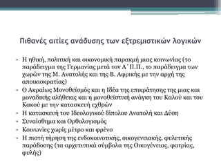 Πιθανές αιτίες ανάδυσης των εξτρεμιστικών λογικών
• Η ηθική, πολιτική και οικονομική παρακμή μιας κοινωνίας (το
παράδειγμα της Γερμανίας μετά τον Α΄Π.Π., το παράδειγμα των
χωρών της Μ. Ανατολής και της Β. Αφρικής με την αρχή της
αποικιοκρατίας)
• Ο Ακραίως Μονοθεϊσμός και η Ιδέα της επικράτησης της μιας και
μοναδικής αλήθειας και η μονοθεϊστική ανάγκη του Καλού και του
Κακού με την κατασκευή εχθρών
• Η κατασκευή του Ιδεολογικού δίπολου Ανατολή και Δύση
• Συναίσθημα και Ορθολογισμός
• Κοινωνίες χωρίς μέτρο και φρένο
• Η πιστή τήρηση της ενδοκοινοτικής, οικογενειακής, φυλετικής
παράδοσης (τα αρχετυπικά σύμβολα της Οικογένειας, φατρίας,
φυλής)
 