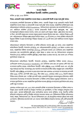 Financial Reporting Council
Government of the People's Republic of Bangladesh
House: 40/A, Road: 20, Mohakhali DOHS, Dhaka-1206 Phone: +88029833705, +88 02 9833716 Fax: +88 02-9833748 Web: www.frcbd.org Email:
admin@frcbd.org
সংবাদ ববজ্ঞবি
ফাইনাবিয়াল বিপ ার্ টং কাউবিল (এফআিবস)
তাবিখ: ১৫ জুন, ২০২০ বিস্টাব্দ
ববষয়ঃ এফআিবস কর্তটক আন্তর্টাবতক মানদন্ড উন্নয়ন ও প্রণয়নকািী বতনর্ সংস্থাি সপে চুবি স্বাক্ষি।
বাংলাপদপেি প োবর্বী বিসাবিক্ষণ ও বনিীক্ষা প োি সিকািী বনয়ন্ত্রক সংস্থা এফআিবস সম্প্রবত বতনর্
আন্তর্টাবতক মানদন্ড উন্নয়ন ও প্রণয়নকািী সংস্থাি সপে চুবি স্বাক্ষি কপিপে। আন্তর্টাবতক প্রবতষ্ঠানগুপলা িপে
আইএফআিএস ফাউপন্ডেন (IFRS Foundation) , ইন্টািন্যােনাল পফডাপিেন অফ অযাকাউন্টযান্টস (IFAC)
এবং আইবিএস কাউবিল (IVSC)। মানদন্ড প্রণয়নকািী বতনর্ সংস্থাই পুঙ্খানুপুঙ্খ, স্বচ্ছ এবং
অংশগ্রহণমূলক প্রক্রিয়ার মাধ্যমম মানদন্ড, ব্যাখ্যা এবং প্রময়াগ ন াট সমূমহর উন্নয়ন এবং প্রণয়ন কপি থাপকন,
যা বকনা পকাম্পানী সমূপিি র্ন্য মানদন্ড সমূপিি প্রপয়াপে সিায়ক বিপসপব কার্ কপি । বতটমাপন ববপেি ১৬৬র্
পদে আইএফআিএস অবিগ্রিন এবং প্রপয়াপে র্বিত আপেন; ১৩০ র্ পদপেি ১৭০ সদস্য প্রবতষ্ঠান আইএফএবস
ইস্যযকৃত বনিীক্ষা সংক্রান্ত মানদন্ডসমূি বিগ্রিন কপিপেন এবং ১৩০র্ সদস্য পদপে আইবিএস মানদন্ড সমূপিি
ব্যবিাি িপে।
আইএফআিএস ফাউপন্ডেন বিসাবিক্ষণ ও আবথটক প্রবতপবদন মানদন্ড এবং এি ব্যাখ্যা, পযমন আন্তর্টাবতক
ফাইনাবিয়াল বিপ ার্ টং স্টযান্ডাডটস (IFRS), এবং আইএফআিআইবস (IFRIC) এি উন্নয়ন ও প্রণয়ন কপি
থাপক; আন্তর্টাবতক বনিীক্ষা মানদন্ডসমূি (ISAs), এযাবসওপিি মানদণ্ড এবং ননবতকতা পকাড আন্তর্টাবতক
পফডাপিেন অফ অযাকাউন্টযান্টস (IFAC) কর্তটক উন্নয়ন ও প্রণয়ন কিা িয়; ইন্টািন্যােনাল িযালুপয়েন
স্টযান্ডাডটস (IVS) আইবিএস কাউবিল (IVSC) কর্তটক উন্নয়ন ও প্রণয়ন কিা িয়, যািা ব্যবসা এবং সম্পপদি
মূল্যবনি টািপণ ব্যবহ্রত িয়।
ইন্টািন্যােনাল ফাইনাবিয়াল বিপ ার্ টং স্টযান্ডাডটস (IFRS), আন্তর্টাবতক বনিীক্ষা মানদন্ড (ISAs),
এযাবসওপিি মানদণ্ড (Assurance standards), এবং ননবতকতা পকাড প্রায় এক যুপেিও পবেী সময় িপি
বাংলাপদপে প্রচবলত িপয়পে। ফাইনাবিয়াল বিপ ার্ টং আইন (FRA) ২০১৫ কাযটকিী িওয়া এবং এই চুবি
সমূি স্বাক্ষপিি মধ্য বদপয় মানদন্ডসমূি এখন সিাসবি বাংলাপদপেি র্াতীয় আইপন অন্তর্ভটি িপলা। ফাইনাবিয়াল
বিপ ার্ টং আইন (FRA) এি মানদন্ড সংক্রান্ত িািাি সপে সপে এফআিএ এি মাধ্যপম বাংলাপদপেি পকাম্পানী
আইন ১৯৯৪, ব্যাব্কং পকাম্পানী আইন ১৯৯১, বীমা আইন ২০১০, এমআিএ আইন ২০০৬, ইতযাবদ আইপনি
বববিন্ন িািাি বিবতটন দ্বািা সংবিষ্ট পকাম্পানী কর্তটক এফআিবস ইস্যযকৃত মানদন্ডসমূপিি প্রবত ালপন আইনী
বাধ্যবািকতা বনঃসপেপি বাংলাপদপেি বিসাবিক্ষণ ও বনিীক্ষা প োি উন্নয়পন গুরূত্তপুন টমাইলফলক। ব্যবসা ও
সম্পপদি মূল্যবনি টািণ এি র্ন্য আন্তর্টাবতক মূল্যবনি টািণ মানদন্ড (IVS) বাংলাপদপেি মূল্যবনি টািণ চচ টাি পক্ষপে
একর্ নতুন সংপযার্ন।
এফআিএ কাযটকি িওয়া এবং ২০১৭ সাপল এফআিবস প্রবতষ্ঠা বাংলাপদপেি বিসাবিক্ষণ ও বনিীক্ষা প োি স্ব-
বনয়ন্ত্রণ পথপক সিকািী তদািবক ও বনয়ন্ত্রপণ দা টপণি এক যুেসক্রিক্ষণ, যা ক্রক া সাককভুক্ত নেশগুমলার মমধ্য
প্রথম। মুলত র্নস্বাথট প্রবতষ্ঠানগুবল পযমন কপ টাপিটসি অন্যান্য ব্যবসা প্রবতষ্ঠান, সংস্থা, ইতযাবদি আবথটক
প্রবতপবদন কাযটক্রমপক একর্ স্য-বনয়বন্ত্রত কাঠাপমাি আওতায় আনয়ন এবং বনিীক্ষকপদি বনিীক্ষা প্রবতপবদপনি
সততা, স্বেতা, ববোসপযাগ্যতা এবং উচ্চ মান বনবিতকিণ এবং এই পক্ষেগুবলপত সক্ষমতা বৃবিপত কার্ কিাই
এি উপেশ্য। পুুঁবর্বার্াপি র্নস্বাথটিক্ষা এবং অন্যান্য স্বাথটসংবিষ্টপদি উপদ্বপেি সমািাপন এর্ একর্ যুোন্তকািী
দপক্ষ ।
M Anwarul Karim, FCA, CPA (USA), CFE, Executive Director
FRC, Bangladesh; Phone: 880-2-9833754, 8801715255397; Email: ed.ss@frcbd.org;
karim_mohammad@hotmail.com
 