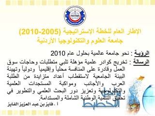 ‫اإلستراتيجية‬ ‫للخطة‬ ‫العام‬ ‫اإلطار‬
(
2005
-
2010
)
‫األردنية‬ ‫والتكنولوجيا‬ ‫العلوم‬ ‫جامعة‬
‫الرؤيـة‬
:
‫نحو‬
‫جامعة‬
‫عالمية‬
‫بحلول‬
‫عام‬
2010
‫الرسالة‬
:
‫تخريج‬
‫كوادر‬
‫علمية‬
‫مؤهلة‬
‫تلبي‬
‫متطلبات‬
‫وحاجات‬
‫س‬
‫وق‬
‫العمل‬
‫وقادرة‬
‫على‬
‫المنافسة‬
ً
‫محليا‬
ً
‫وإقليميا‬
‫ودول‬
ً
‫يا‬
‫وتهيئة‬
‫البيئة‬
‫الجامعية‬
‫الستقطاب‬
‫أعداد‬
‫متزايدة‬
‫من‬
‫الطلبة‬
‫العرب‬
‫واألجانب‬
‫ومواكبة‬
‫المستجدات‬
‫العلمية‬
‫والتكنولوجية‬
‫وتعزيز‬
‫دور‬
‫البحث‬
‫العلمي‬
‫والتطوي‬
‫ر‬
‫في‬
‫تحقيق‬
‫التنمية‬
‫الوطنية‬
‫الشاملة‬
‫والمستدامة‬
.
 