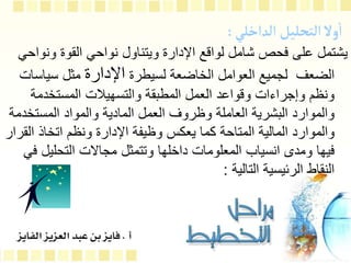 ‫التحليل‬‫ول‬
‫أ‬
‫ا‬
‫الداخلي‬
:
‫ون‬ ‫القوة‬ ‫نواحي‬ ‫ويتناول‬ ‫اإلدارة‬ ‫لواقع‬ ‫شامل‬ ‫فحص‬ ‫على‬ ‫يشتمل‬
‫واحي‬
‫لسيطرة‬ ‫الخاضعة‬ ‫العوامل‬ ‫لجميع‬ ‫الضعف‬
‫اإلدارة‬
‫سياس‬ ‫مثل‬
‫ات‬
‫المستخدمة‬ ‫والتسهيالت‬ ‫المطبقة‬ ‫العمل‬ ‫وقواعد‬ ‫وإجراءات‬ ‫ونظم‬
‫المستخ‬ ‫والمواد‬ ‫المادية‬ ‫العمل‬ ‫وظروف‬ ‫العاملة‬ ‫البشرية‬ ‫والموارد‬
‫دمة‬
‫ال‬ ‫اتخاذ‬ ‫ونظم‬ ‫اإلدارة‬ ‫وظيفة‬ ‫يعكس‬ ‫كما‬ ‫المتاحة‬ ‫المالية‬ ‫والموارد‬
‫قرار‬
‫التحليل‬ ‫مجاالت‬ ‫وتتمثل‬ ‫داخلها‬ ‫المعلومات‬ ‫انسياب‬ ‫ومدى‬ ‫فيها‬
‫في‬
‫التالية‬ ‫الرئيسية‬ ‫النقاط‬
:
 