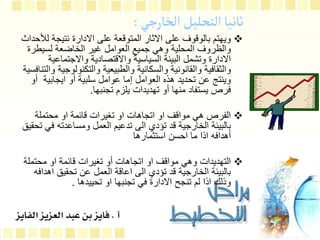 ‫الخارجي‬‫التحليل‬‫ثانيا‬
:

‫ل‬ ‫نتيجة‬ ‫االدارة‬ ‫على‬ ‫المتوقعة‬ ‫االثار‬ ‫على‬ ‫بالوقوف‬ ‫ويهتم‬
‫ألحداث‬
‫لسيطر‬ ‫الخاضعة‬ ‫غير‬ ‫العوامل‬ ‫جميع‬ ‫وهي‬ ‫المحلية‬ ‫والظروف‬
‫ة‬
‫واالجتماع‬ ‫واالقتصادية‬ ‫السياسية‬ ‫البيئة‬ ‫وتشمل‬ ‫االدارة‬
‫ية‬
‫والتكنول‬ ‫والطبيعية‬ ‫والسكانية‬ ‫والقانونية‬ ‫والثقافية‬
‫والتنافسية‬ ‫وجية‬
‫أ‬ ‫ايجابية‬ ‫أو‬ ‫سلبية‬ ‫عوامل‬ ‫إما‬ ‫العوامل‬ ‫هذه‬ ‫تحديد‬ ‫عن‬ ‫وينتج‬
‫و‬
‫تجنبها‬ ‫يلزم‬ ‫تهديدات‬ ‫أو‬ ‫منها‬ ‫يستفاد‬ ‫فرص‬
.

‫محتملة‬ ‫او‬ ‫قائمة‬ ‫تغيرات‬ ‫او‬ ‫اتجاهات‬ ‫او‬ ‫مواقف‬ ‫هي‬ ‫الفرص‬
‫ف‬ ‫ومساعدته‬ ‫العمل‬ ‫تدعيم‬ ‫الى‬ ‫تؤدي‬ ‫قد‬ ‫الخارجية‬ ‫بالبيئة‬
‫تحقيق‬ ‫ي‬
‫استثمارها‬ ‫احسن‬ ‫ما‬ ‫اذا‬ ‫أهدافه‬

‫محتمل‬ ‫او‬ ‫قائمة‬ ‫تغيرات‬ ‫أو‬ ‫اتجاهات‬ ‫او‬ ‫مواقف‬ ‫وهي‬ ‫التهديدات‬
‫ة‬
‫اه‬ ‫تحقيق‬ ‫عن‬ ‫العمل‬ ‫اعاقة‬ ‫الى‬ ‫تؤدي‬ ‫قد‬ ‫الخارجية‬ ‫بالبيئة‬
‫دافه‬
‫تحييدها‬ ‫او‬ ‫تجنبها‬ ‫في‬ ‫االدارة‬ ‫تنجح‬ ‫لم‬ ‫اذا‬ ‫وذلك‬
.
 